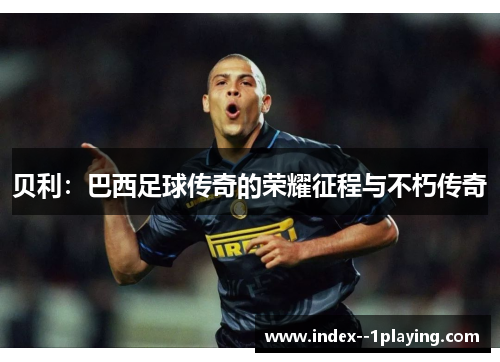 贝利：巴西足球传奇的荣耀征程与不朽传奇