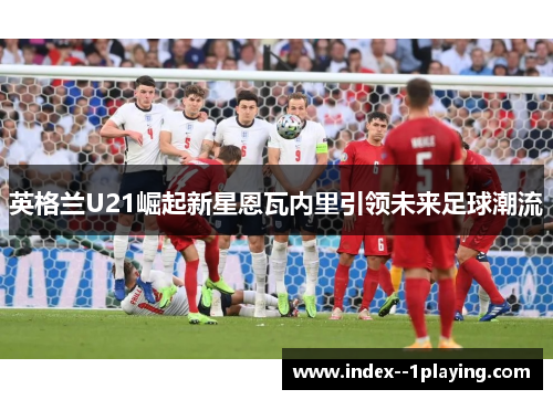 英格兰U21崛起新星恩瓦内里引领未来足球潮流 英格兰U21崛起新星恩瓦内里引领未来足球潮流